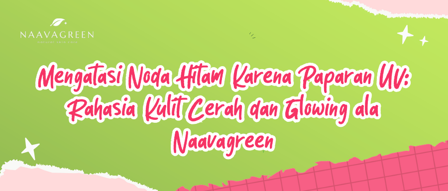 Mengatasi Noda Hitam Karena Paparan UV: Rahasia Kulit Cerah dan Glowing ala Naavagreen